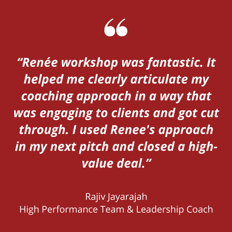 Plain red background with white text that says "Renee's workshop was fantastic. It helped me clearly articulate my coaching approach in a way that was engaging to clients and got cut through. I used Renee's approach in my next pitch and closed a high-value deal." Rajiv Jayarajah, High Performance Team & Leadership Coaching.